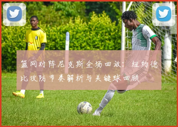 篮网对阵尼克斯全场回放：纽约德比攻防节奏解析与关键球回顾