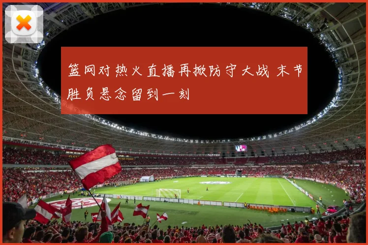 篮网对热火直播再掀防守大战 末节胜负悬念留到一刻
