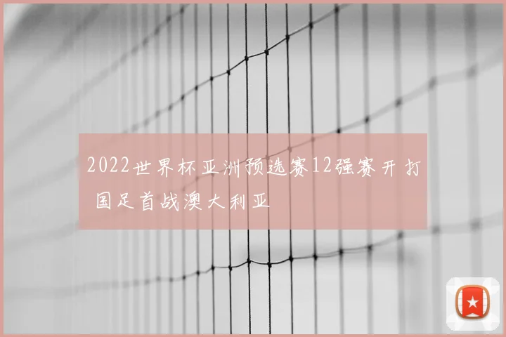 2022世界杯亚洲预选赛12强赛开打 国足首战澳大利亚