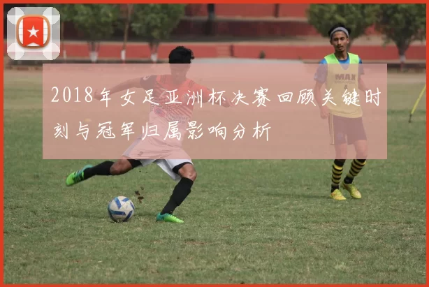 2018年女足亚洲杯决赛回顾关键时刻与冠军归属影响分析