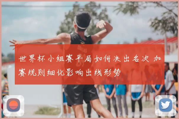 世界杯小组赛平局如何决出名次 加赛规则细化影响出线形势
