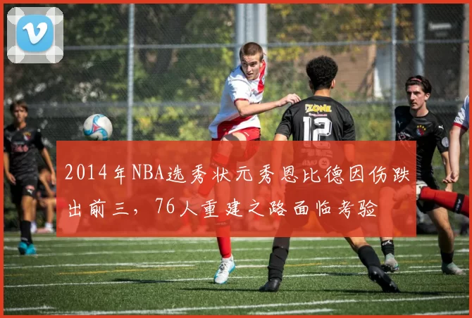 2014年NBA选秀状元秀恩比德因伤跌出前三，76人重建之路面临考验