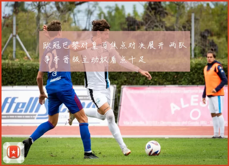 欧冠巴黎对皇马焦点对决展开 两队争夺晋级主动权看点十足