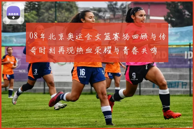 08年北京奥运会女篮赛场回顾与传奇时刻再现热血荣耀与青春共鸣