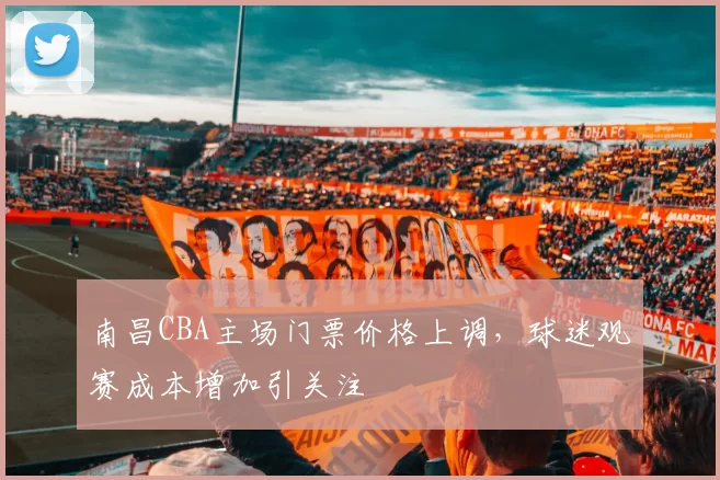 南昌CBA主场门票价格上调，球迷观赛成本增加引关注