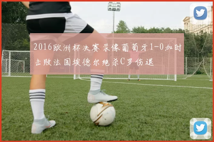 2016欧洲杯决赛录像葡萄牙1-0加时击败法国埃德尔绝杀C罗伤退