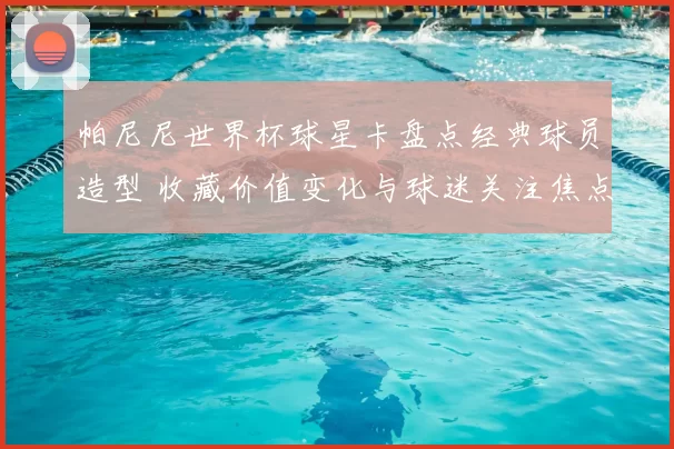 帕尼尼世界杯球星卡盘点经典球员造型 收藏价值变化与球迷关注焦点