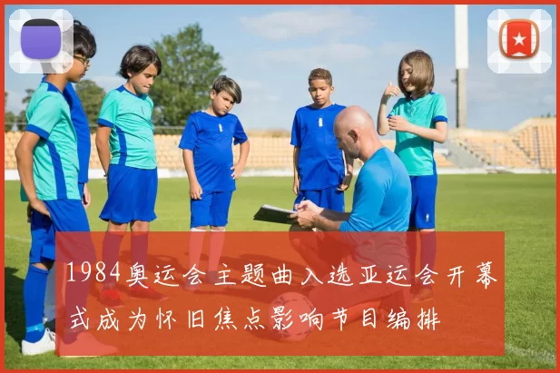 1984奥运会主题曲入选亚运会开幕式成为怀旧焦点影响节目编排
