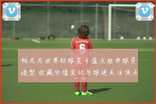 帕尼尼世界杯球星卡盘点经典球员造型 收藏价值变化与球迷关注焦点