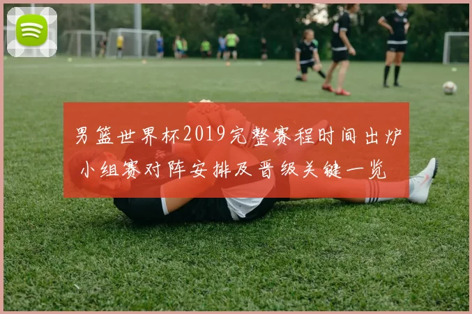 男篮世界杯2019完整赛程时间出炉 小组赛对阵安排及晋级关键一览