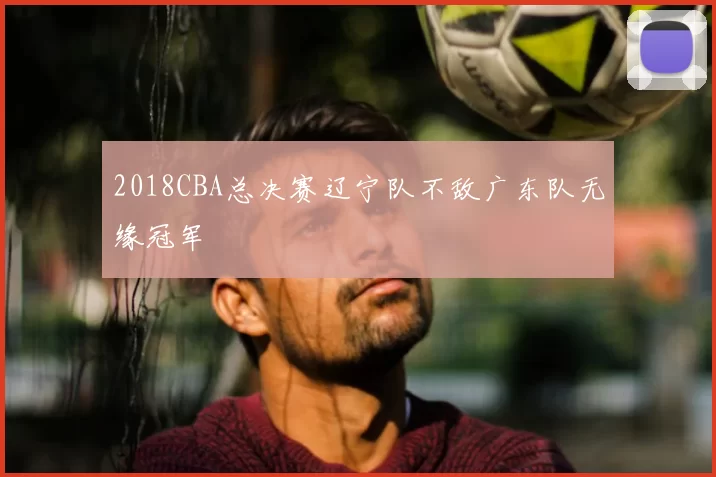 2018CBA总决赛辽宁队不敌广东队无缘冠军