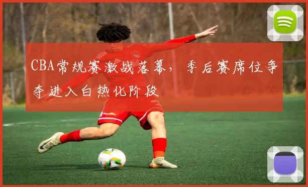 CBA常规赛激战落幕，季后赛席位争夺进入白热化阶段