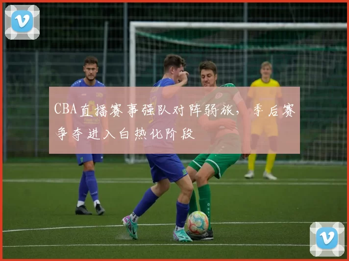 CBA直播赛事强队对阵弱旅，季后赛争夺进入白热化阶段