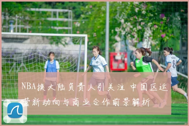 NBA换大陆负责人引关注 中国区运营新动向与商业合作前景解析