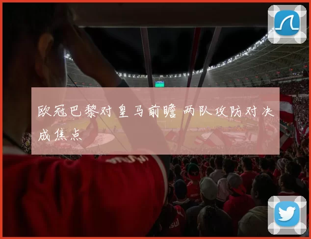 欧冠巴黎对皇马前瞻 两队攻防对决成焦点