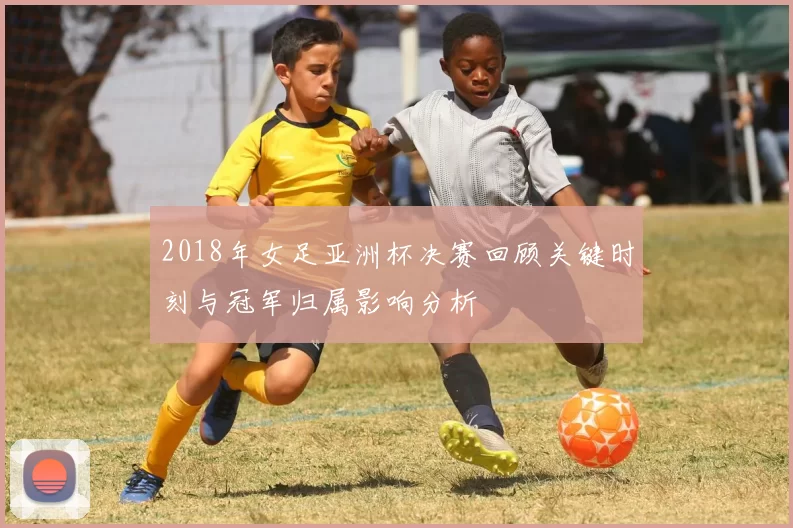 2018年女足亚洲杯决赛回顾关键时刻与冠军归属影响分析