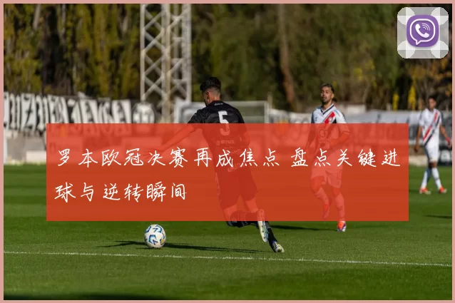 罗本欧冠决赛再成焦点 盘点关键进球与逆转瞬间