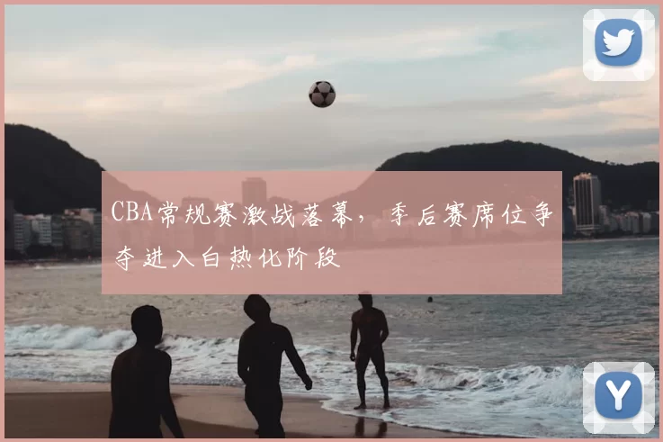 CBA常规赛激战落幕，季后赛席位争夺进入白热化阶段