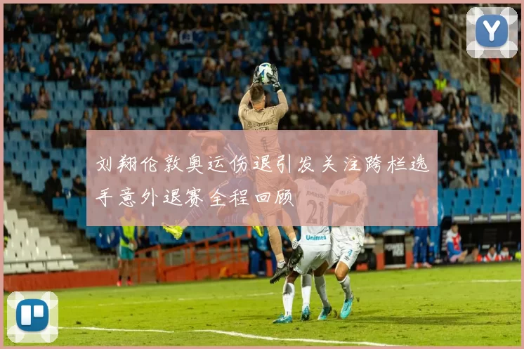 刘翔伦敦奥运伤退引发关注跨栏选手意外退赛全程回顾