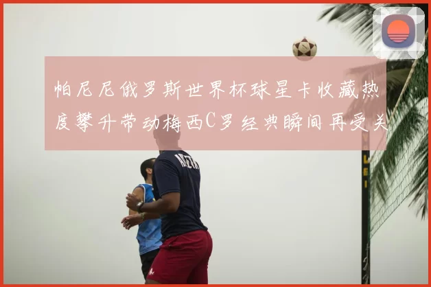 帕尼尼俄罗斯世界杯球星卡收藏热度攀升带动梅西C罗经典瞬间再受关注