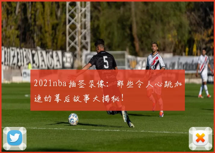 2021nba抽签录像：那些令人心跳加速的幕后故事大揭秘！