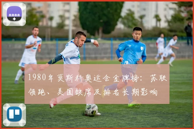 1980年莫斯科奥运会金牌榜：苏联领跑、美国缺席及排名长期影响