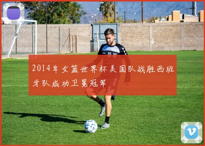 2014年女篮世界杯美国队战胜西班牙队成功卫冕冠军