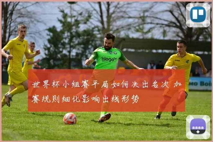 世界杯小组赛平局如何决出名次 加赛规则细化影响出线形势