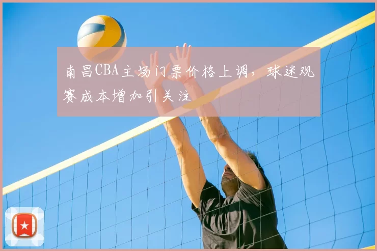南昌CBA主场门票价格上调，球迷观赛成本增加引关注