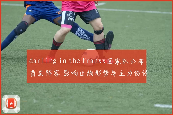 darling in the franxx国家队公布首发阵容 影响出线形势与主力伤停看点 战术调整及对手应对