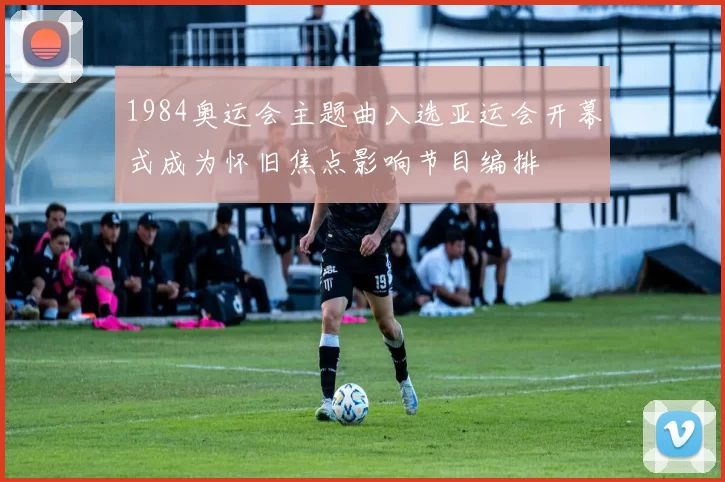 1984奥运会主题曲入选亚运会开幕式成为怀旧焦点影响节目编排