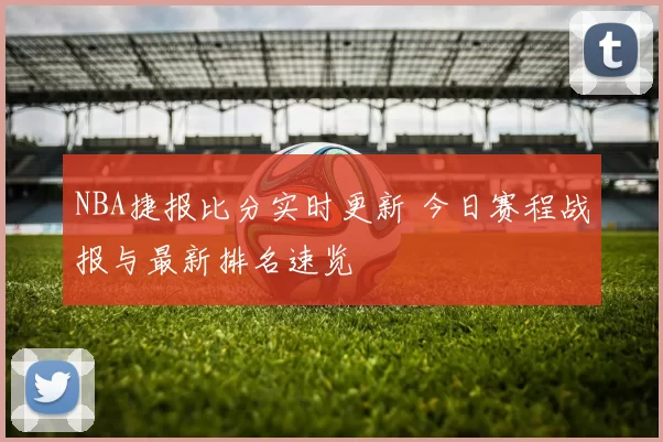 NBA捷报比分实时更新 今日赛程战报与最新排名速览