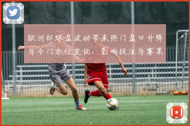 欧洲杯球盘波动带来热门盘口升降与冷门水位变化,影响投注与赛果判断