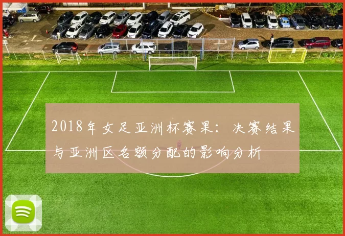 2018年女足亚洲杯赛果：决赛结果与亚洲区名额分配的影响分析