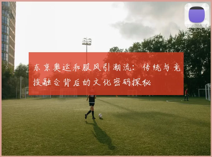 东京奥运和服风引潮流：传统与竞技融合背后的文化密码探秘