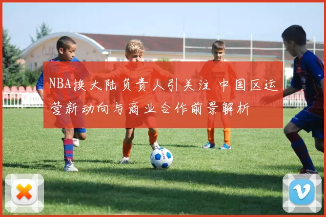 NBA换大陆负责人引关注 中国区运营新动向与商业合作前景解析