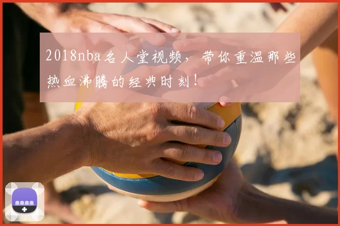 2018nba名人堂视频，带你重温那些热血沸腾的经典时刻！